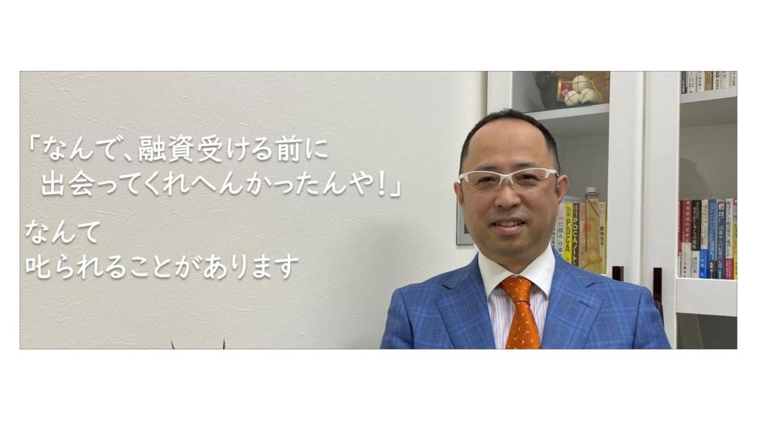 「なんで、融資受ける前に出会ってくれへんかったんや！」なんて叱られることがあります。